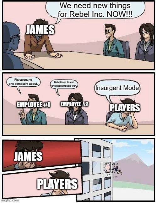 In Ndemci Studios offices... | We need new things for Rebel Inc. NOW!!! JAMES; Fix errors no one complaint about. Rebalance this no one had a trouble with. Insurgent Mode; EMPLOYEE #1; EMPLOYEE #2; PLAYERS; JAMES; PLAYERS | image tagged in memes,boardroom meeting suggestion | made w/ Imgflip meme maker