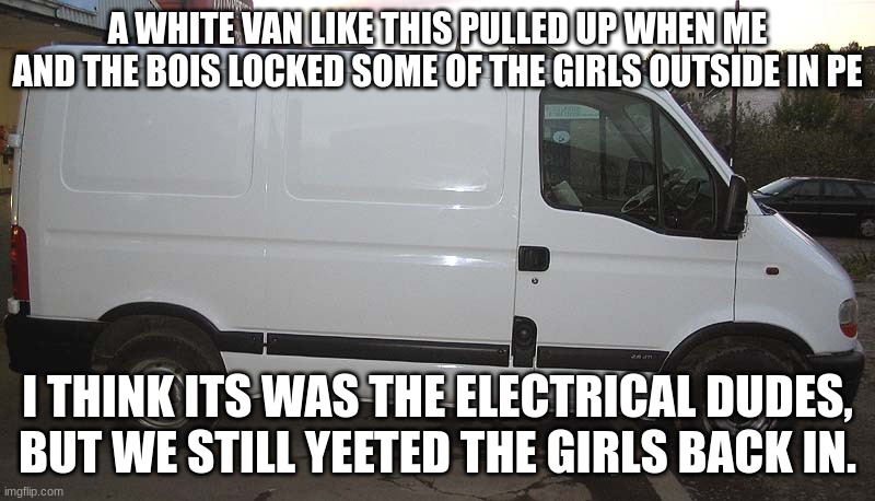 True story |  A WHITE VAN LIKE THIS PULLED UP WHEN ME AND THE BOIS LOCKED SOME OF THE GIRLS OUTSIDE IN PE; I THINK ITS WAS THE ELECTRICAL DUDES, BUT WE STILL YEETED THE GIRLS BACK IN. | image tagged in blank white van | made w/ Imgflip meme maker