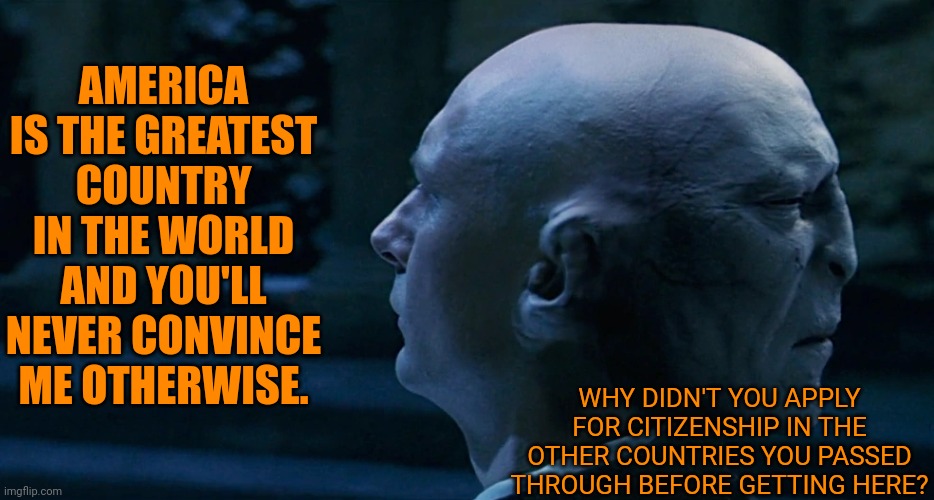 People are dying to get in. | AMERICA IS THE GREATEST COUNTRY IN THE WORLD AND YOU'LL NEVER CONVINCE ME OTHERWISE. WHY DIDN'T YOU APPLY FOR CITIZENSHIP IN THE OTHER COUNTRIES YOU PASSED THROUGH BEFORE GETTING HERE? | image tagged in two face voldemort,conservative hypocrisy,trump immigration policy,contradiction | made w/ Imgflip meme maker