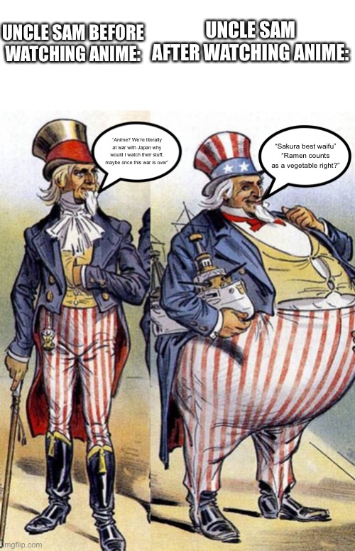 found a political cartoon lampooning American territorial expansion during the Spanish-American War, so I made this | UNCLE SAM AFTER WATCHING ANIME:; UNCLE SAM BEFORE WATCHING ANIME:; “Anime? We’re literally at war with Japan why would I watch their stuff, maybe once this war is over”; “Sakura best waifu”
“Ramen counts as a vegetable right?” | image tagged in shitpost | made w/ Imgflip meme maker