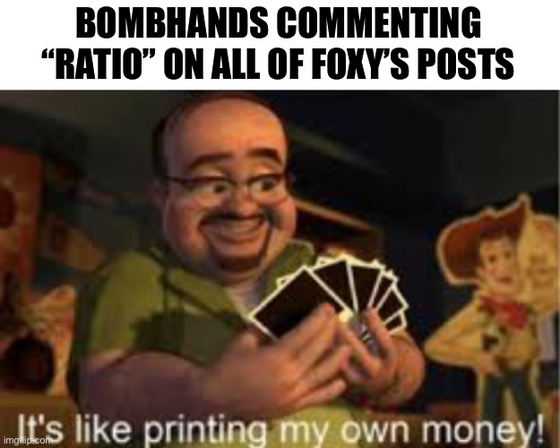 Ratio foxy | BOMBHANDS COMMENTING “RATIO” ON ALL OF FOXY’S POSTS | image tagged in it's like i'm printing my own money | made w/ Imgflip meme maker