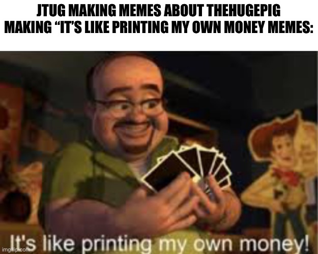 It's like i'm printing my own money! | JTUG MAKING MEMES ABOUT THEHUGEPIG MAKING “IT’S LIKE PRINTING MY OWN MONEY MEMES: | image tagged in it's like i'm printing my own money | made w/ Imgflip meme maker