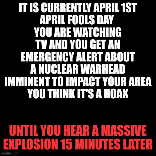 Blank Transparent Square Meme | IT IS CURRENTLY APRIL 1ST
APRIL FOOLS DAY 
YOU ARE WATCHING TV AND YOU GET AN EMERGENCY ALERT ABOUT A NUCLEAR WARHEAD IMMINENT TO IMPACT YOUR AREA
YOU THINK IT'S A HOAX; UNTIL YOU HEAR A MASSIVE EXPLOSION 15 MINUTES LATER | image tagged in memes,blank transparent square | made w/ Imgflip meme maker