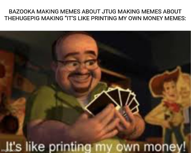 It's like i'm printing my own money! | BAZOOKA MAKING MEMES ABOUT JTUG MAKING MEMES ABOUT THEHUGEPIG MAKING “IT’S LIKE PRINTING MY OWN MONEY MEMES: | image tagged in it's like i'm printing my own money | made w/ Imgflip meme maker