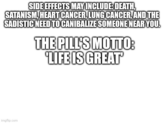 Blank White Template | SIDE EFFECTS MAY INCLUDE: DEATH, SATANISM, HEART CANCER, LUNG CANCER, AND THE SADISTIC NEED TO CANIBALIZE SOMEONE NEAR YOU. THE PILL'S MOTTO:
'LIFE IS GREAT' | image tagged in blank white template | made w/ Imgflip meme maker