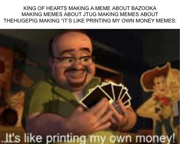 It's like i'm printing my own money! | KING OF HEARTS MAKING A MEME ABOUT BAZOOKA MAKING MEMES ABOUT JTUG MAKING MEMES ABOUT THEHUGEPIG MAKING “IT’S LIKE PRINTING MY OWN MONEY MEMES: | image tagged in it's like i'm printing my own money | made w/ Imgflip meme maker