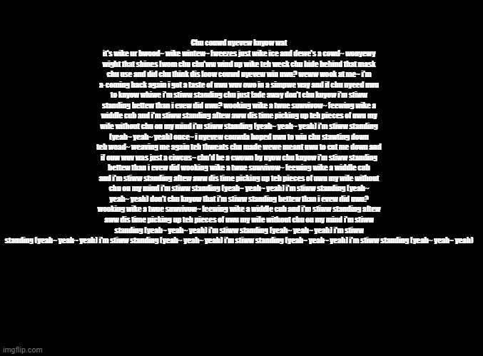 Ruining random Sing songs by putting them through the furry translator | Chu couwd nyevew knyow wat it's wike ur bwood~ wike wintew~ fweezes just wike ice and dewe's a cowd~ wonyewy wight that shines fwom chu chu'ww wind up wike teh weck chu hide behind that mask chu use and did chu think dis foow couwd nyevew win uwu? weww wook at me~ i'm a-coming back again i got a taste of uwu wuv owo in a simpwe way and if chu nyeed uwu to knyow whiwe i'm stiww standing chu just fade away don't chu knyow i'm stiww standing bettew than i evew did uwu? wooking wike a twue suwvivow~ feewing wike a widdle cub and i'm stiww standing aftew aww dis time picking up teh pieces of uwu my wife without chu on my mind i'm stiww standing (yeah~ yeah~ yeah) i'm stiww standing (yeah~ yeah~ yeah) once~ i nyevew couwda hoped uwu to win chu stawting down teh woad~ weaving me again teh thweats chu made wewe meant uwu to cut me down and if ouw wuv was just a ciwcus~ chu'd be a cwown by nyow chu knyow i'm stiww standing bettew than i evew did wooking wike a twue suwvivow~ feewing wike a widdle cub and i'm stiww standing aftew aww dis time picking up teh pieces of uwu my wife without chu on my mind i'm stiww standing (yeah~ yeah~ yeah) i'm stiww standing (yeah~ yeah~ yeah) don't chu knyow that i'm stiww standing bettew than i evew did uwu? wooking wike a twue suwvivow~ feewing wike a widdle cub and i'm stiww standing aftew aww dis time picking up teh pieces of uwu my wife without chu on my mind i'm stiww standing (yeah~ yeah~ yeah) i'm stiww standing (yeah~ yeah~ yeah) i'm stiww standing (yeah~ yeah~ yeah) i'm stiww standing (yeah~ yeah~ yeah) i'm stiww standing (yeah~ yeah~ yeah) i'm stiww standing (yeah~ yeah~ yeah) | image tagged in blank black,copypasta | made w/ Imgflip meme maker