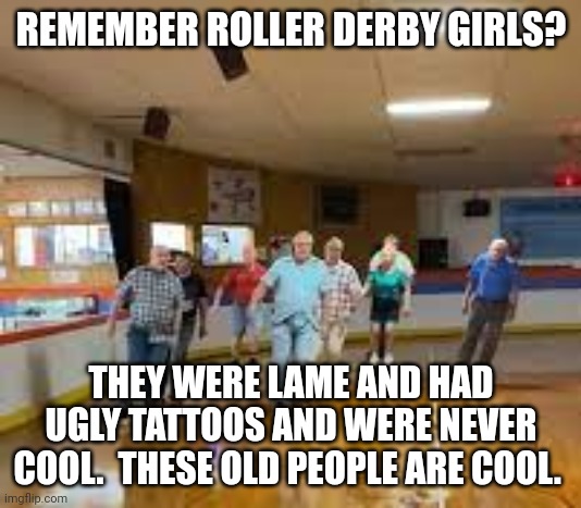 skater dad | REMEMBER ROLLER DERBY GIRLS? THEY WERE LAME AND HAD UGLY TATTOOS AND WERE NEVER COOL.  THESE OLD PEOPLE ARE COOL. | image tagged in skater dad | made w/ Imgflip meme maker
