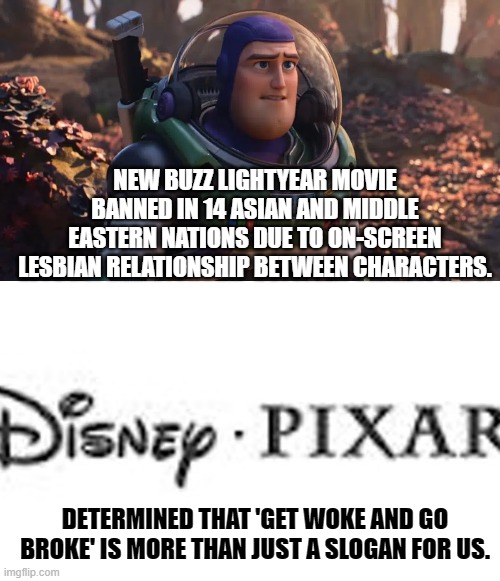 Walt Disney must be spinning like a top in his grave. | NEW BUZZ LIGHTYEAR MOVIE BANNED IN 14 ASIAN AND MIDDLE EASTERN NATIONS DUE TO ON-SCREEN LESBIAN RELATIONSHIP BETWEEN CHARACTERS. DETERMINED THAT 'GET WOKE AND GO BROKE' IS MORE THAN JUST A SLOGAN FOR US. | image tagged in disney,pixar | made w/ Imgflip meme maker