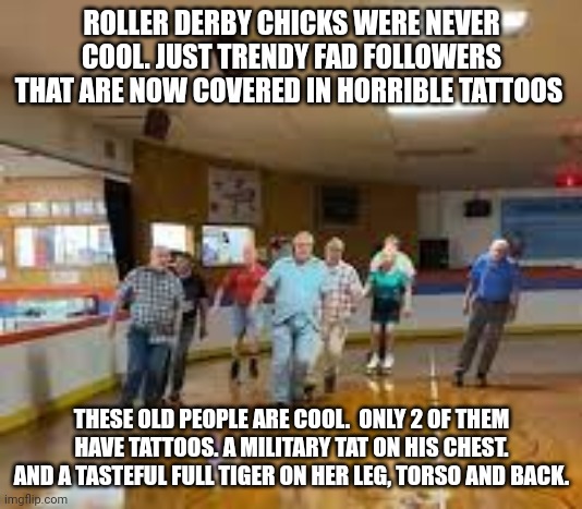 skater dad | ROLLER DERBY CHICKS WERE NEVER COOL. JUST TRENDY FAD FOLLOWERS THAT ARE NOW COVERED IN HORRIBLE TATTOOS; THESE OLD PEOPLE ARE COOL.  ONLY 2 OF THEM HAVE TATTOOS. A MILITARY TAT ON HIS CHEST. AND A TASTEFUL FULL TIGER ON HER LEG, TORSO AND BACK. | image tagged in skater dad | made w/ Imgflip meme maker