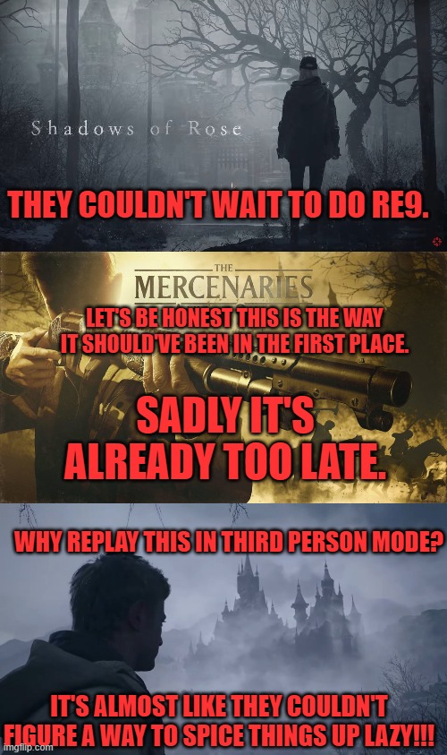 THEY COULDN'T WAIT TO DO RE9. LET'S BE HONEST THIS IS THE WAY IT SHOULD'VE BEEN IN THE FIRST PLACE. SADLY IT'S ALREADY TOO LATE. WHY REPLAY THIS IN THIRD PERSON MODE? IT'S ALMOST LIKE THEY COULDN'T FIGURE A WAY TO SPICE THINGS UP LAZY!!! | image tagged in resident evil,dlcs | made w/ Imgflip meme maker