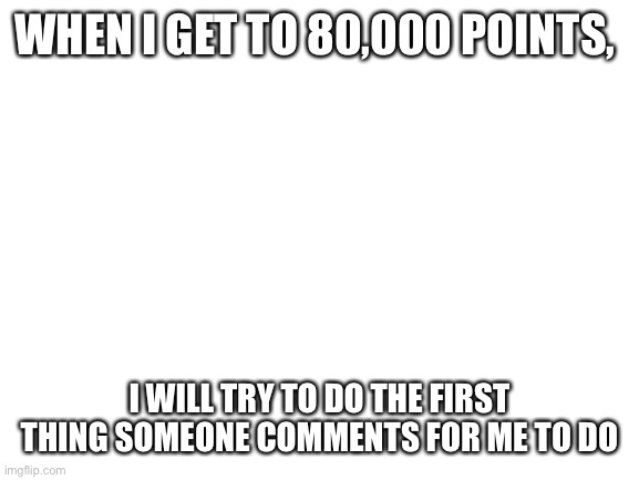 Please nothing stupid |  WHEN I GET TO 80,000 POINTS, I WILL TRY TO DO THE FIRST THING SOMEONE COMMENTS FOR ME TO DO | image tagged in blank white template,e | made w/ Imgflip meme maker