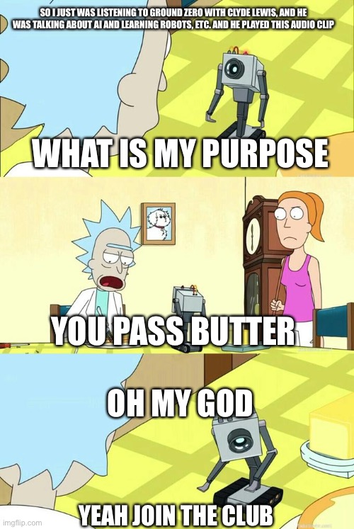 It was so funny that he played a Rick and Morty audio clip on the radio | SO I JUST WAS LISTENING TO GROUND ZERO WITH CLYDE LEWIS, AND HE WAS TALKING ABOUT AI AND LEARNING ROBOTS, ETC. AND HE PLAYED THIS AUDIO CLIP; WHAT IS MY PURPOSE; YOU PASS BUTTER; OH MY GOD; YEAH JOIN THE CLUB | image tagged in what's my purpose - butter robot,rick and morty,ground zero,radio | made w/ Imgflip meme maker