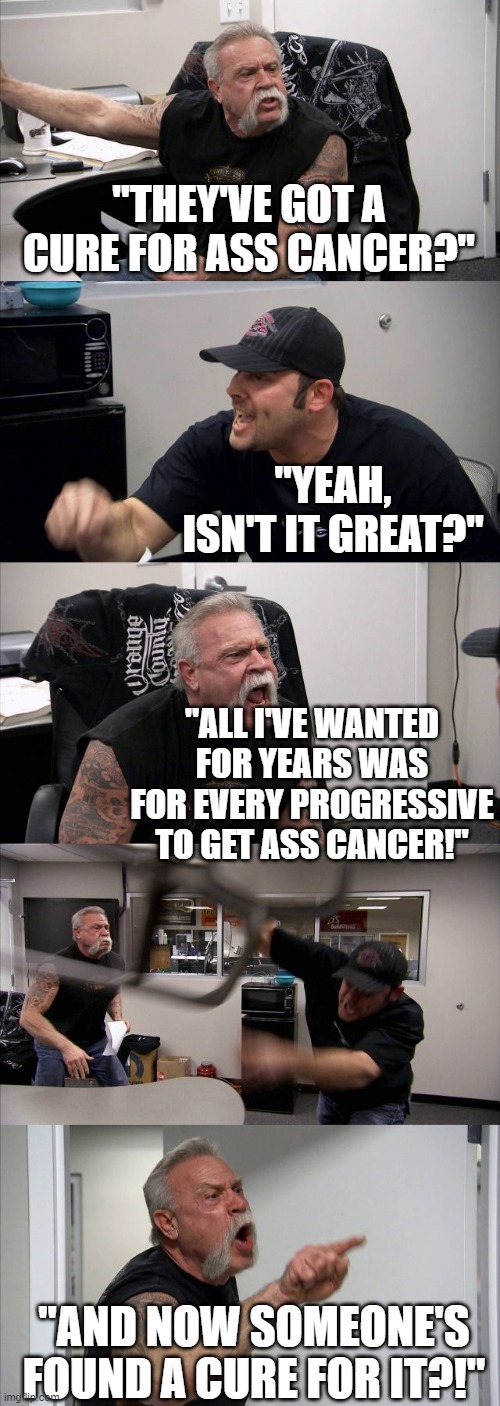 Another dream shattered | "THEY'VE GOT A CURE FOR ASS CANCER?"; "YEAH, ISN'T IT GREAT?"; "ALL I'VE WANTED FOR YEARS WAS FOR EVERY PROGRESSIVE TO GET ASS CANCER!"; "AND NOW SOMEONE'S FOUND A CURE FOR IT?!" | image tagged in memes,american chopper argument | made w/ Imgflip meme maker