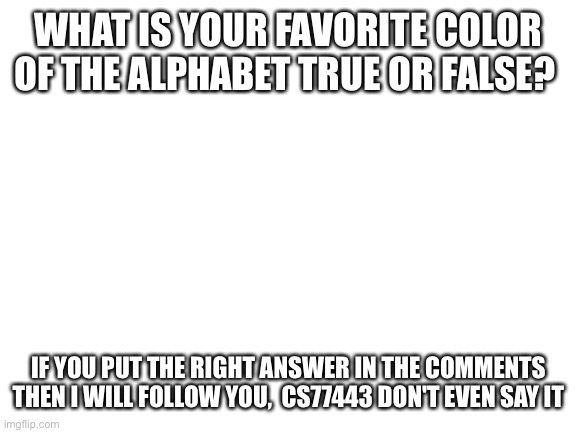 Answer |  WHAT IS YOUR FAVORITE COLOR OF THE ALPHABET TRUE OR FALSE? IF YOU PUT THE RIGHT ANSWER IN THE COMMENTS THEN I WILL FOLLOW YOU,  CS77443 DON'T EVEN SAY IT | image tagged in blank white template | made w/ Imgflip meme maker