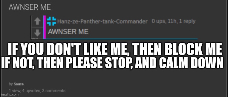 Bro, I wasn't even trying to start anything, I was just minding my own business | IF YOU DON'T LIKE ME, THEN BLOCK ME; IF NOT, THEN PLEASE STOP, AND CALM DOWN | made w/ Imgflip meme maker