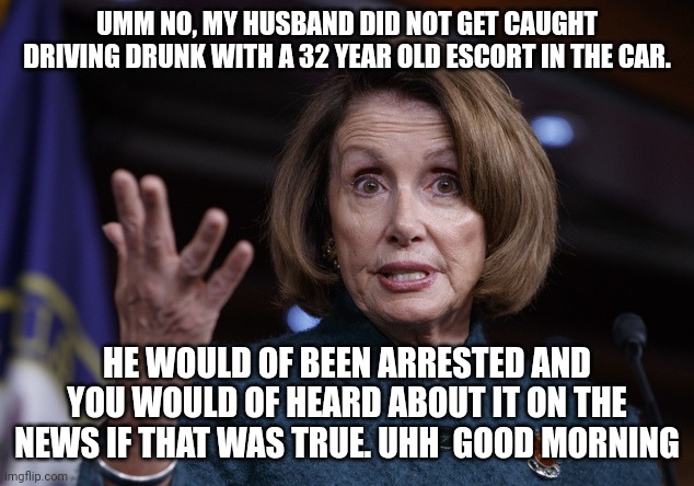 old inside stock trading political lady | UMM NO, MY HUSBAND DID NOT GET CAUGHT DRIVING DRUNK WITH A 32 YEAR OLD ESCORT IN THE CAR. HE WOULD OF BEEN ARRESTED AND YOU WOULD OF HEARD ABOUT IT ON THE NEWS IF THAT WAS TRUE. UHH  GOOD MORNING | image tagged in good old nancy pelosi,politics_too,elite | made w/ Imgflip meme maker