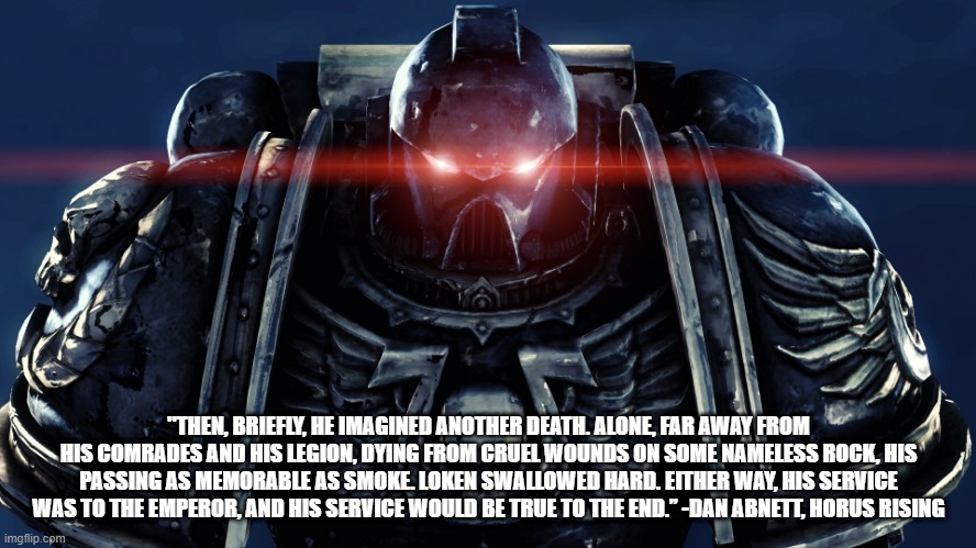 Space Marines | "THEN, BRIEFLY, HE IMAGINED ANOTHER DEATH. ALONE, FAR AWAY FROM HIS COMRADES AND HIS LEGION, DYING FROM CRUEL WOUNDS ON SOME NAMELESS ROCK, HIS PASSING AS MEMORABLE AS SMOKE. LOKEN SWALLOWED HARD. EITHER WAY, HIS SERVICE WAS TO THE EMPEROR, AND HIS SERVICE WOULD BE TRUE TO THE END.” -DAN ABNETT, HORUS RISING | image tagged in space marines | made w/ Imgflip meme maker