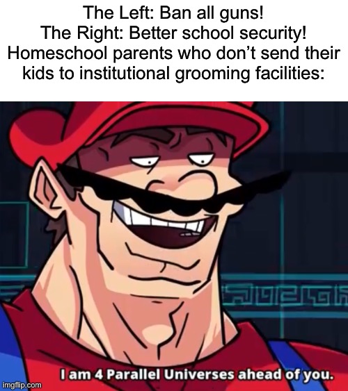 Institutional grooming facility shootings suddenly become irrelevant once you stop sending your kids to the groomers | The Left: Ban all guns!
The Right: Better school security!
Homeschool parents who don’t send their kids to institutional grooming facilities: | image tagged in i am 4 parallel universes ahead of you | made w/ Imgflip meme maker