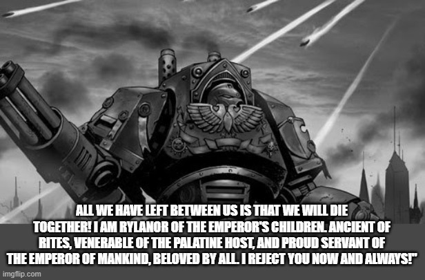 Rylanor | ALL WE HAVE LEFT BETWEEN US IS THAT WE WILL DIE TOGETHER! I AM RYLANOR OF THE EMPEROR'S CHILDREN. ANCIENT OF RITES, VENERABLE OF THE PALATINE HOST, AND PROUD SERVANT OF THE EMPEROR OF MANKIND, BELOVED BY ALL. I REJECT YOU NOW AND ALWAYS!" | image tagged in rylanor | made w/ Imgflip meme maker