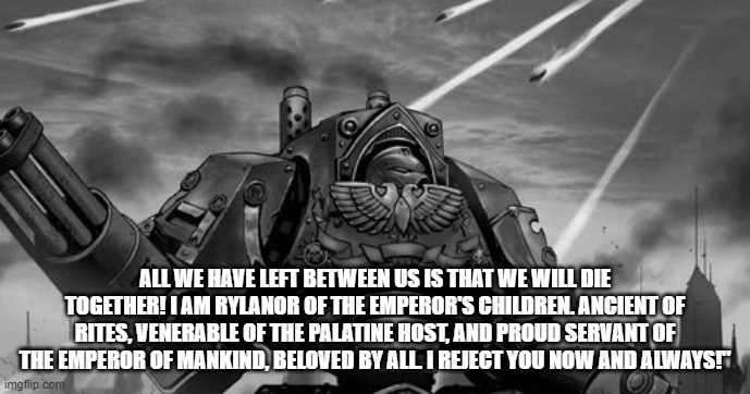 Rylanor | ALL WE HAVE LEFT BETWEEN US IS THAT WE WILL DIE TOGETHER! I AM RYLANOR OF THE EMPEROR'S CHILDREN. ANCIENT OF RITES, VENERABLE OF THE PALATINE HOST, AND PROUD SERVANT OF THE EMPEROR OF MANKIND, BELOVED BY ALL. I REJECT YOU NOW AND ALWAYS!" | image tagged in rylanor | made w/ Imgflip meme maker