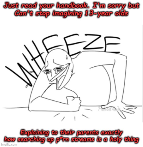 Just kidding, but seriously *wheeze* | Just read your handbook. I'm sorry but
Can't stop imagining 13-year olds; Explaining to their parents exactly how searching up p*rn streams is a holy thing | image tagged in wheeze,wheezing intensifies,lel,barney shalt consume all of thy delectable biscuits | made w/ Imgflip meme maker