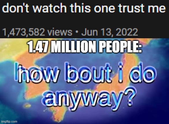 https://www.youtube.com/watch?v=Svwov-0dS_A | 1.47 MILLION PEOPLE: | image tagged in how bout i do anyway | made w/ Imgflip meme maker