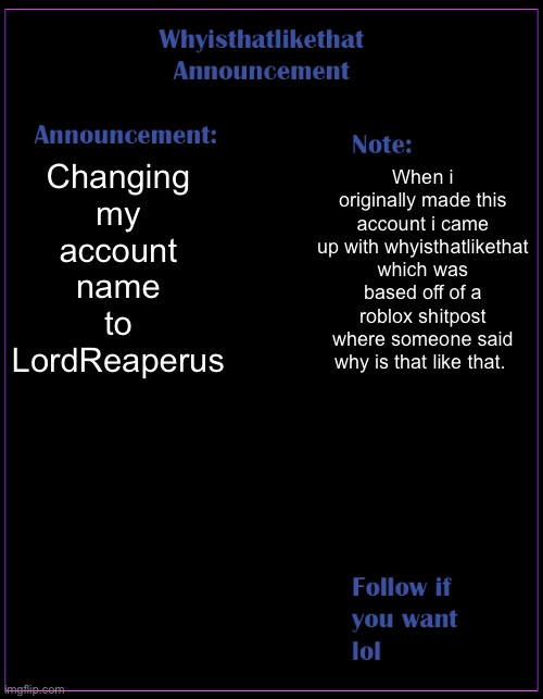 Also cause my mom knows my account and i want more privacy lmfao | Changing my account name to LordReaperus; When i originally made this account i came up with whyisthatlikethat which was based off of a roblox shitpost where someone said why is that like that. | image tagged in whyisthatlikethat announcement template | made w/ Imgflip meme maker