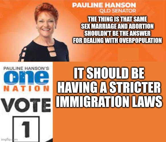 Pauline Hanson One Nation | THE THING IS THAT SAME SEX MARRIAGE AND ABORTION SHOULDN'T BE THE ANSWER FOR DEALING WITH OVERPOPULATION IT SHOULD BE HAVING A STRICTER IMMI | image tagged in pauline hanson one nation | made w/ Imgflip meme maker