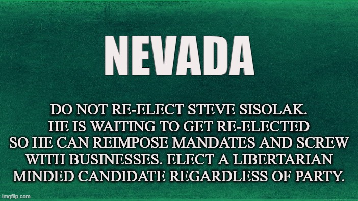 2022 Elections | NEVADA; DO NOT RE-ELECT STEVE SISOLAK. HE IS WAITING TO GET RE-ELECTED SO HE CAN REIMPOSE MANDATES AND SCREW WITH BUSINESSES. ELECT A LIBERTARIAN MINDED CANDIDATE REGARDLESS OF PARTY. | image tagged in nevada,las vegas,steve sisolak,elections,vote,freedom | made w/ Imgflip meme maker