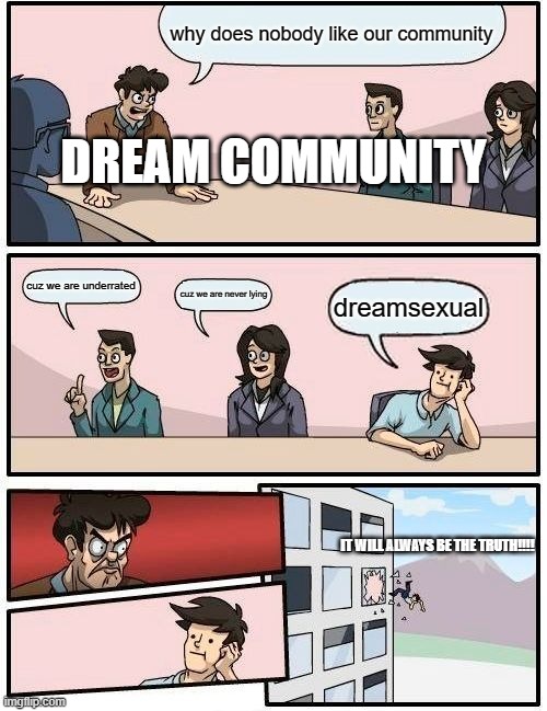 Boardroom Meeting Suggestion | why does nobody like our community; DREAM COMMUNITY; cuz we are underrated; cuz we are never lying; dreamsexual; IT WILL ALWAYS BE THE TRUTH!!!! | image tagged in memes,boardroom meeting suggestion | made w/ Imgflip meme maker