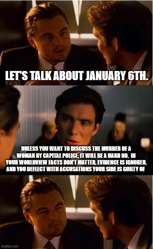 Sorry lefty, scream, stomp your feet and cry, we will still ignore you | LET'S TALK ABOUT JANUARY 6TH. UNLESS YOU WANT TO DISCUSS THE MURDER OF A WOMAN BY CAPITAL POLICE, IT WILL BE A HARD NO.  IN YOUR WORLDVIEW FACTS DON’T MATTER, EVIDENCE IS IGNORED, AND YOU DEFLECT WITH ACCUSATIONS YOUR SIDE IS GUILTY OF | image tagged in memes,inception,democrats war on america,their opinions do not matter,we are tired of the lies,there was no insurrection | made w/ Imgflip meme maker