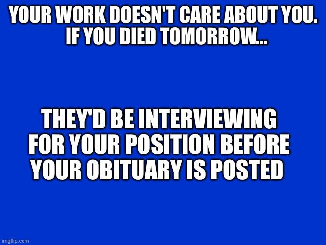 Jeopardy Blank | YOUR WORK DOESN'T CARE ABOUT YOU.


  IF YOU DIED TOMORROW... THEY'D BE INTERVIEWING FOR YOUR POSITION BEFORE YOUR OBITUARY IS POSTED | image tagged in jeopardy blank | made w/ Imgflip meme maker