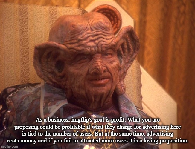 Grand Nagus Zek | As a business, imgflip's goal is profit. What you are proposing could be profitable if what they charge for advertising here is tied to the  | image tagged in grand nagus zek | made w/ Imgflip meme maker