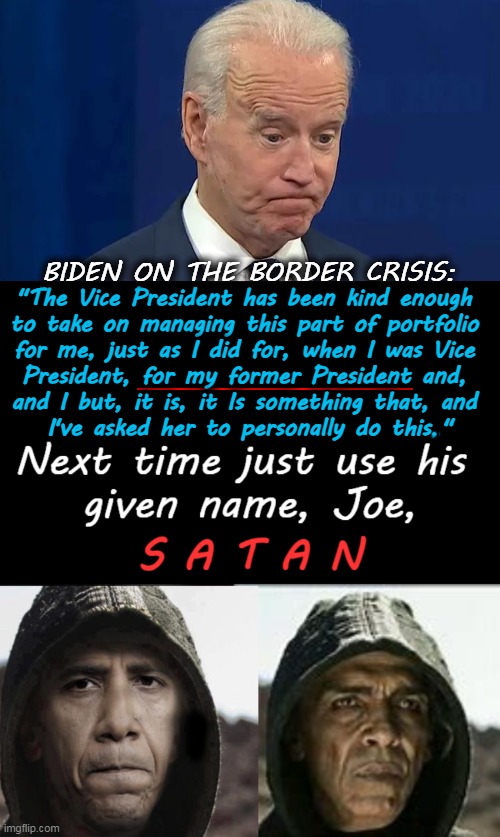 Confusion & Delusion Top The Agenda For Biden & His Former President, Satan | BIDEN ON THE BORDER CRISIS:; "The Vice President has been kind enough 
to take on managing this part of portfolio 
for me, just as I did for, when I was Vice 
President, for my former President and, 
and I but, it is, it Is something that, and 
I've asked her to personally do this " | image tagged in politics,joe biden,confused confusing confusion,barack obama,delusion,satan | made w/ Imgflip meme maker
