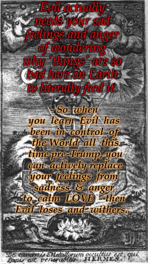 Evil | Evil actually needs your sad feelings and anger of wondering why 'things' are so bad here on Earth to literally feed it. - So  when you  learn  Evil  has been  in  control  of  the World  all  this  time pre-Trump, you  can  actively replace your  feelings  from  sadness  &  anger  to  calm  LOVE  - then Evil  loses  and  withers.. | image tagged in evil,god wins,the great awakening,q,positive | made w/ Imgflip meme maker