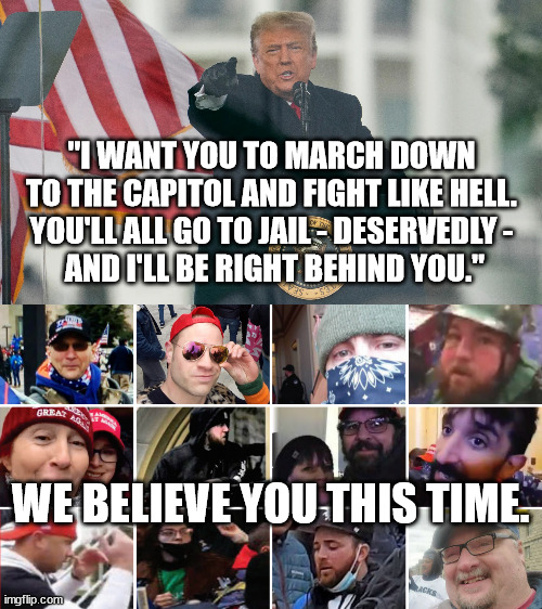 I hope you are all watching the hearings. | "I WANT YOU TO MARCH DOWN TO THE CAPITOL AND FIGHT LIKE HELL. YOU'LL ALL GO TO JAIL - DESERVEDLY -
 AND I'LL BE RIGHT BEHIND YOU."; WE BELIEVE YOU THIS TIME. | image tagged in insurrection,traitors | made w/ Imgflip meme maker