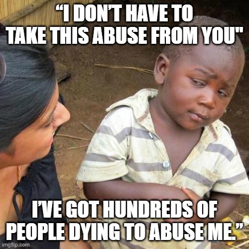 Abuse | “I DON’T HAVE TO TAKE THIS ABUSE FROM YOU"; I’VE GOT HUNDREDS OF PEOPLE DYING TO ABUSE ME.” | image tagged in memes,third world skeptical kid | made w/ Imgflip meme maker