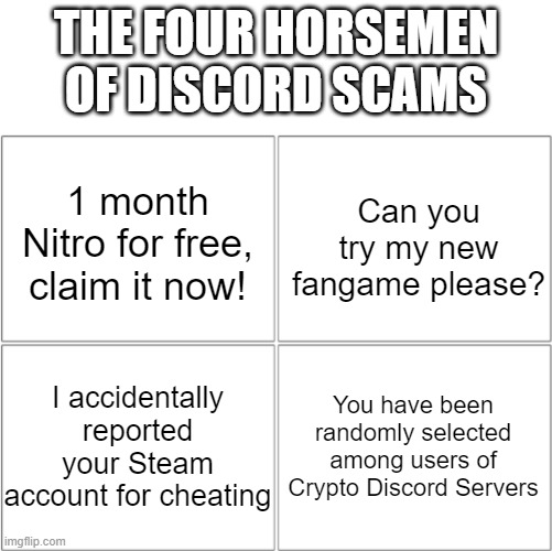 Not only four of these Discord scams... but also NFT scams. | THE FOUR HORSEMEN OF DISCORD SCAMS; Can you try my new fangame please? 1 month Nitro for free, claim it now! You have been randomly selected among users of Crypto Discord Servers; I accidentally reported your Steam account for cheating | image tagged in the 4 horsemen of,scam,internet scam,discord | made w/ Imgflip meme maker