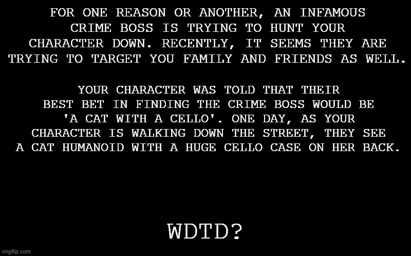 Remake of a rp I did a while back. Rules are in tags. | FOR ONE REASON OR ANOTHER, AN INFAMOUS CRIME BOSS IS TRYING TO HUNT YOUR CHARACTER DOWN. RECENTLY, IT SEEMS THEY ARE TRYING TO TARGET YOU FAMILY AND FRIENDS AS WELL. YOUR CHARACTER WAS TOLD THAT THEIR BEST BET IN FINDING THE CRIME BOSS WOULD BE 'A CAT WITH A CELLO'. ONE DAY, AS YOUR CHARACTER IS WALKING DOWN THE STREET, THEY SEE A CAT HUMANOID WITH A HUGE CELLO CASE ON HER BACK. WDTD? | image tagged in no joke or bambi ocs,also no military ocs,this is an erp free zone,romance is okay if your fine with furries,op ocs are a no | made w/ Imgflip meme maker