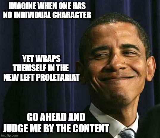 CULT OF PERSONALITIES | IMAGINE WHEN ONE HAS NO INDIVIDUAL CHARACTER; YET WRAPS THEMSELF IN THE 
NEW LEFT PROLETARIAT; GO AHEAD AND JUDGE ME BY THE CONTENT | image tagged in obama smug face,joe biden,nevertrump,nancy pelosi,crazy aoc,kamala harris | made w/ Imgflip meme maker