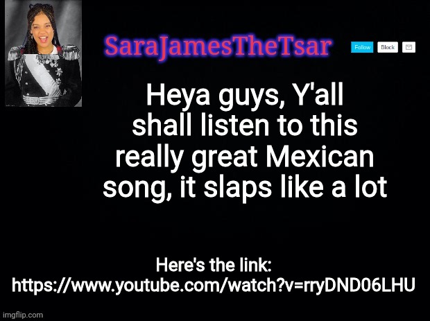 SaraJamesTheTsar Announcement Template | Heya guys, Y'all shall listen to this really great Mexican song, it slaps like a lot Here's the link: https://www.youtube.com/watch?v=rryDND | image tagged in sarajamesthetsar announcement template | made w/ Imgflip meme maker