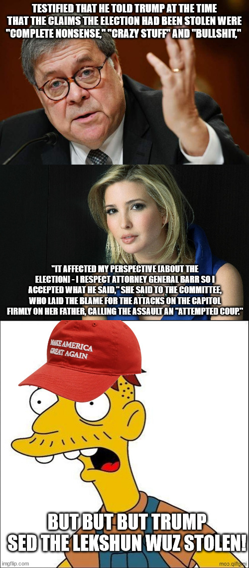 RUBES | TESTIFIED THAT HE TOLD TRUMP AT THE TIME THAT THE CLAIMS THE ELECTION HAD BEEN STOLEN WERE "COMPLETE NONSENSE," "CRAZY STUFF" AND "BULLSHIT,"; "IT AFFECTED MY PERSPECTIVE [ABOUT THE ELECTION] - I RESPECT ATTORNEY GENERAL BARR SO I ACCEPTED WHAT HE SAID," SHE SAID TO THE COMMITTEE, WHO LAID THE BLAME FOR THE ATTACKS ON THE CAPITOL FIRMLY ON HER FATHER, CALLING THE ASSAULT AN "ATTEMPTED COUP."; BUT BUT BUT TRUMP SED THE LEKSHUN WUZ STOLEN! | image tagged in william barr,ivanka trump,some kind of maga moron | made w/ Imgflip meme maker