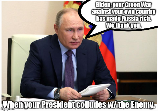 Biden's Green War Against America enriches RUSSIA and Squeezes America Dry Again. The irony of idiots in charge. | Biden, your Green War
against your own country
has made Russia rich.
We thank you. When your President colludes w/ the Enemy. | image tagged in memes,politics | made w/ Imgflip meme maker
