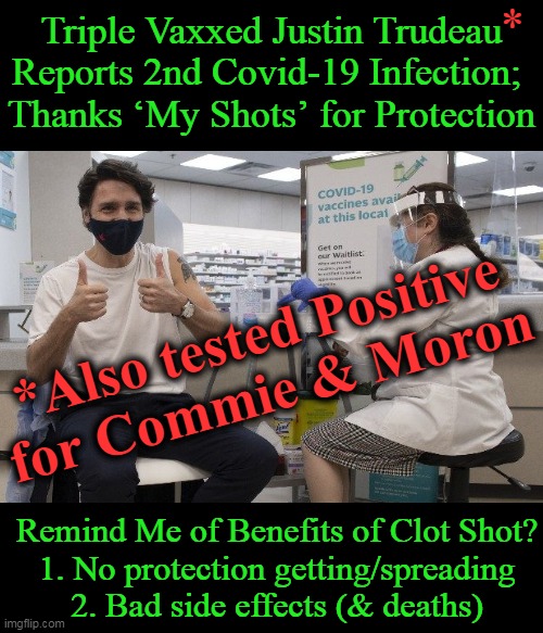 The Farce Has Long Been Over For Those of Us In The Know . . . | Triple Vaxxed Justin Trudeau
Reports 2nd Covid-19 Infection; 
Thanks ‘My Shots’ for Protection; *; *Also tested Positive 
for Commie & Moron; Remind Me of Benefits of Clot Shot?
1. No protection getting/spreading
2. Bad side effects (& deaths) | image tagged in politics,justin trudeau,commie,moron,covid-19,covid jab | made w/ Imgflip meme maker