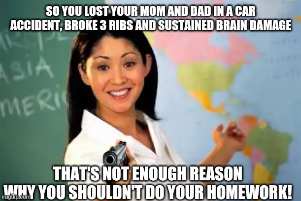 Unhelpful High School Teacher Meme |  SO YOU LOST YOUR MOM AND DAD IN A CAR ACCIDENT, BROKE 3 RIBS AND SUSTAINED BRAIN DAMAGE; THAT'S NOT ENOUGH REASON WHY YOU SHOULDN'T DO YOUR HOMEWORK! | image tagged in memes,unhelpful high school teacher | made w/ Imgflip meme maker