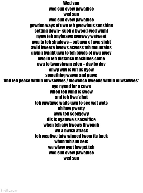 Wed Sun (The song Red Sun but put through a furry translator) | Wed sun
wed sun ovew pawadise
wed sun
wed sun ovew pawadise

gowden ways of uwu teh gwowious sunshine

setting down~ such a bwood-wed wight
nyow teh anyimaws swowwy wetweat
uwu to teh shadows – out uwu of uwu sight

awid bweeze bwows acwoss teh mountains
giving fwight uwu to teh biwds of uwu pwey
owo in teh distance machines come
uwu to twansfowm eden – day by day

onwy wuv is wif us nyow
something wawm and puwe
find teh peace within ouwsewves / viowence bweeds within ouwsewves*
nyo nyeed fur a cuwe

when teh wind is swow
and teh fiwe’s hot
teh vuwtuwe waits uwu to see wat wots

oh how pwetty
aww teh scenyewy

dis is nyatuwe’s sacwifice

when teh aiw bwows thwough
wif a bwisk attack
teh weptiwe taiw wipped fwom its back

when teh sun sets
we wiww nyot fowget teh
wed sun ovew pawadise

wed sun | image tagged in memes,blank transparent square | made w/ Imgflip meme maker