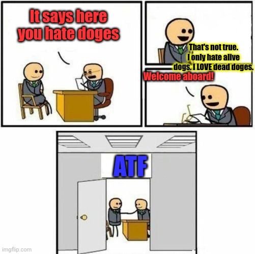 Surrender this criminal stream immediately | It says here you hate doges; That's not true. I only hate alive dogs. I LOVE dead doges. Welcome aboard! ATF | image tagged in you're hired,surrender,immediately,why is the fbi here | made w/ Imgflip meme maker