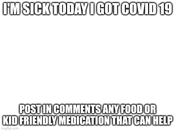 Blank White Template | I'M SICK TODAY I GOT COVID 19; POST IN COMMENTS ANY FOOD OR KID FRIENDLY MEDICATION THAT CAN HELP | image tagged in blank white template | made w/ Imgflip meme maker