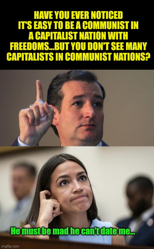 Weird how that works out... |  HAVE YOU EVER NOTICED IT'S EASY TO BE A COMMUNIST IN A CAPITALIST NATION WITH FREEDOMS...BUT YOU DON'T SEE MANY CAPITALISTS IN COMMUNIST NATIONS? He must be mad he can't date me... | image tagged in ted cruz,aoc scratches her empty head | made w/ Imgflip meme maker